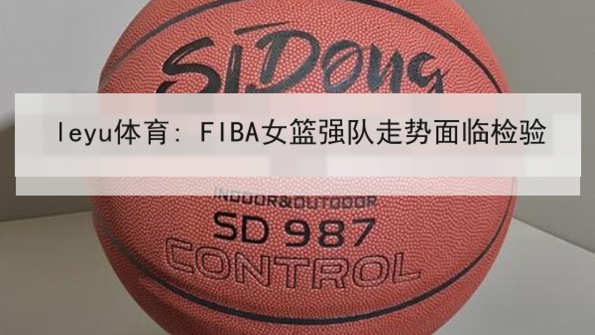 leyu体育: FIBA女篮强队走势面临检验 leyu体育: FIBA女篮强队走势面临检验