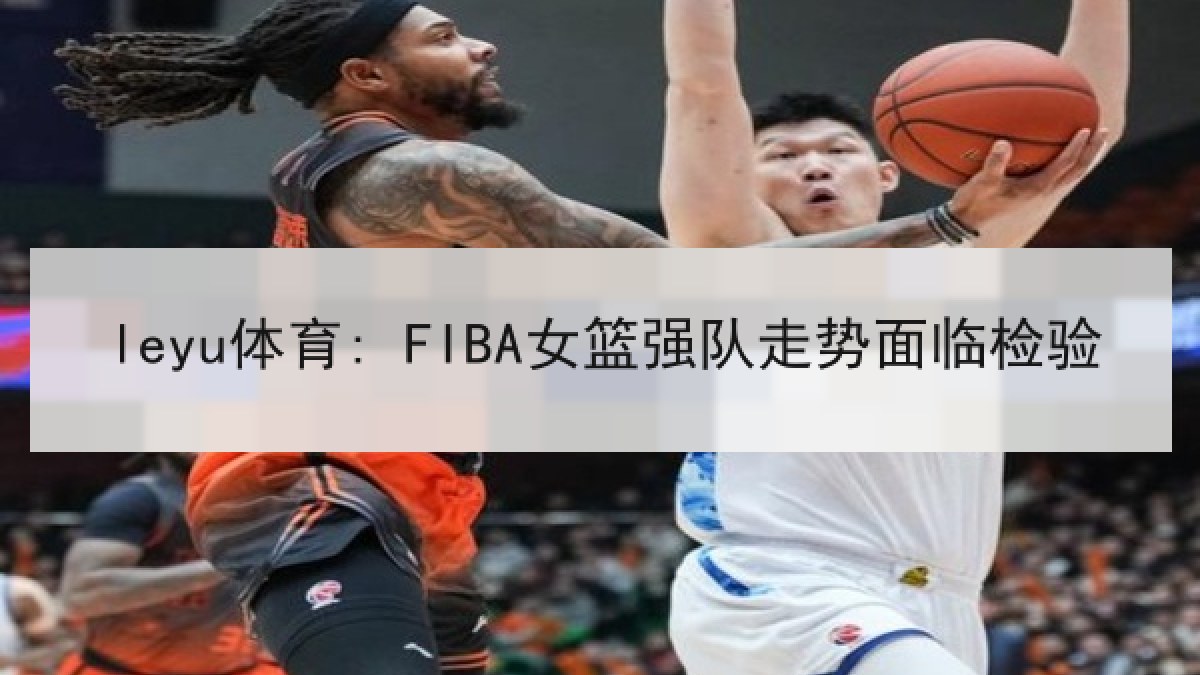 leyu体育: FIBA女篮强队走势面临检验