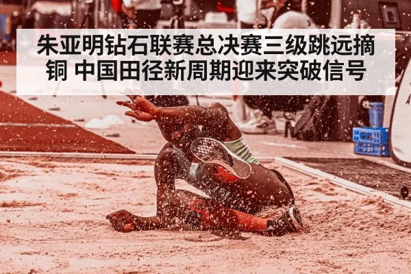 朱亚明钻石联赛总决赛三级跳远摘铜 中国田径新周期迎来突破信号