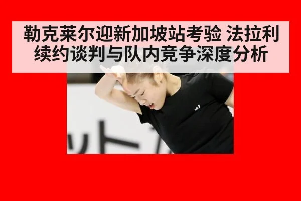 勒克莱尔迎新加坡站考验 法拉利续约谈判与队内竞争深度分析