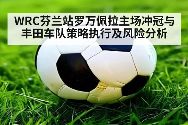WRC芬兰站罗万佩拉主场冲冠与丰田车队策略执行及风险分析